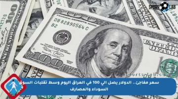 سعر مفاجئ.. الدولار يصل إلى 100 في العراق اليوم وسط تقلبات السوق السوداء والمصارف